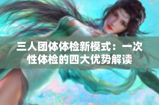 三人团体体检新模式：一次性体检的四大优势解读