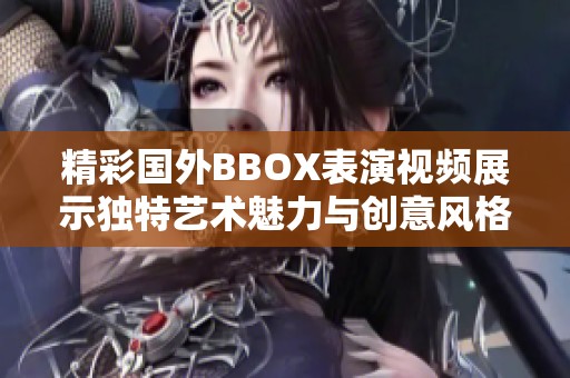 精彩国外BBOX表演视频展示独特艺术魅力与创意风格