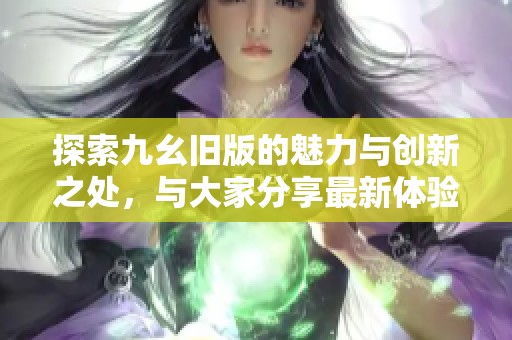 探索九幺旧版的魅力与创新之处，与大家分享最新体验与见解