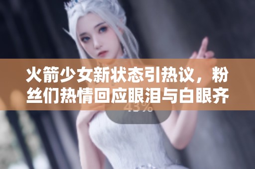 火箭少女新状态引热议，粉丝们热情回应眼泪与白眼齐飞