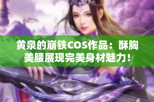 黄泉的崩铁COS作品：酥胸美腰展现完美身材魅力！