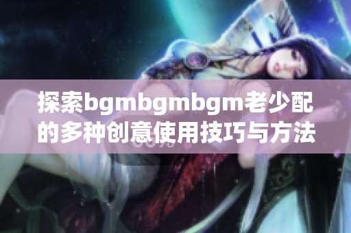 探索bgmbgmbgm老少配的多种创意使用技巧与方法