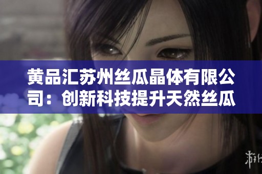 黄品汇苏州丝瓜晶体有限公司：创新科技提升天然丝瓜产品价值