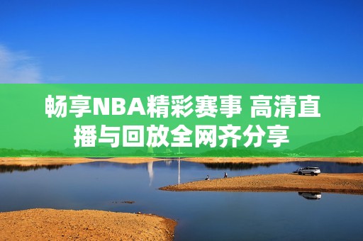 畅享NBA精彩赛事 高清直播与回放全网齐分享