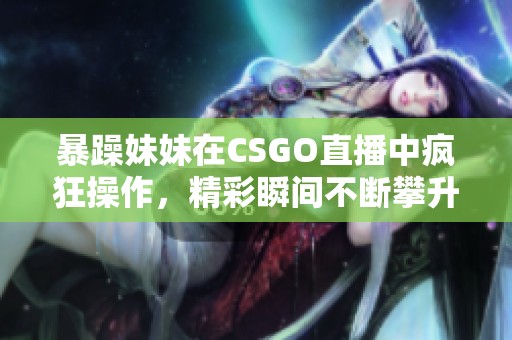 暴躁妹妹在CSGO直播中疯狂操作，精彩瞬间不断攀升