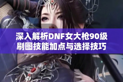 深入解析DNF女大枪90级刷图技能加点与选择技巧