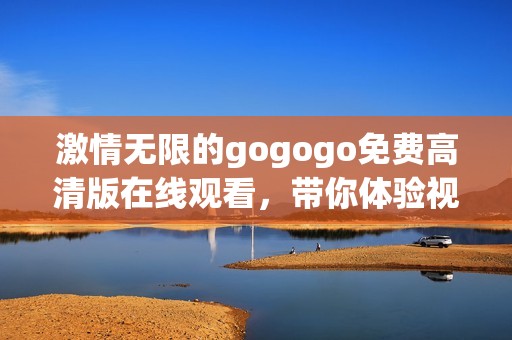 激情无限的gogogo免费高清版在线观看，带你体验视觉盛宴