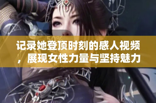 记录她登顶时刻的感人视频，展现女性力量与坚持魅力