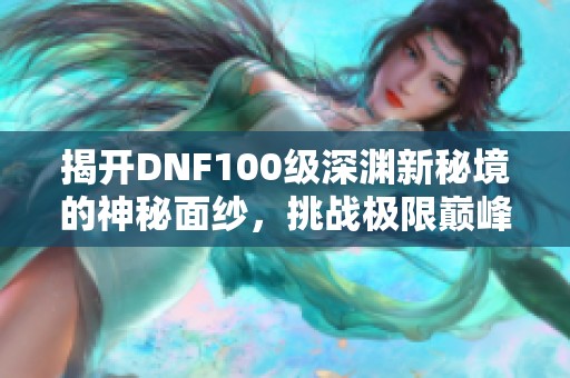 揭开DNF100级深渊新秘境的神秘面纱，挑战极限巅峰之地!