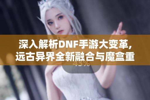 深入解析DNF手游大变革,远古异界全新融合与魔盒重置券新玩法揭秘