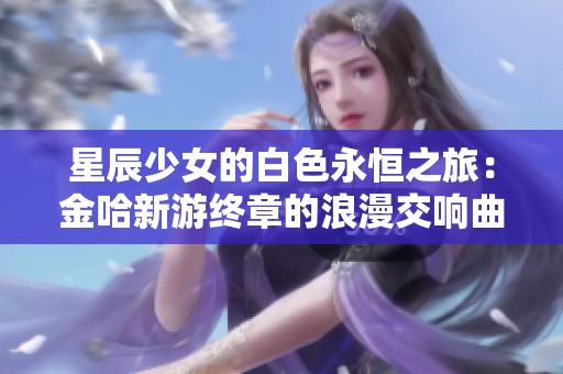 星辰少女的白色永恒之旅：金哈新游终章的浪漫交响曲