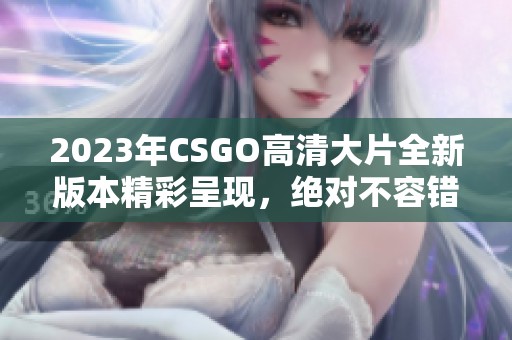 2023年CSGO高清大片全新版本精彩呈现，绝对不容错过