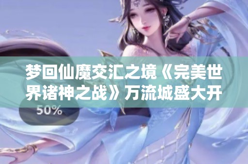 梦回仙魔交汇之境《完美世界诸神之战》万流城盛大开启