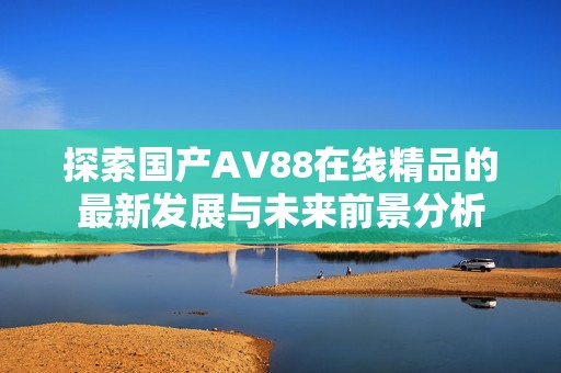 探索国产AV88在线精品的最新发展与未来前景分析