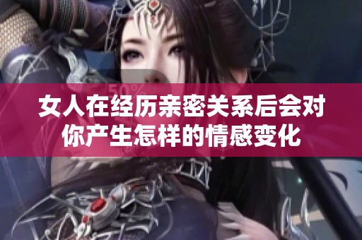 女人在经历亲密关系后会对你产生怎样的情感变化