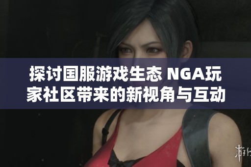 探讨国服游戏生态 NGA玩家社区带来的新视角与互动体验