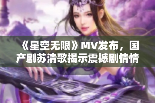 《星空无限》MV发布，国产剧苏清歌揭示震撼剧情情感