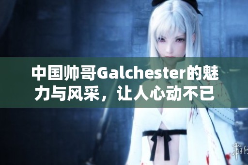 中国帅哥Galchester的魅力与风采，让人心动不已