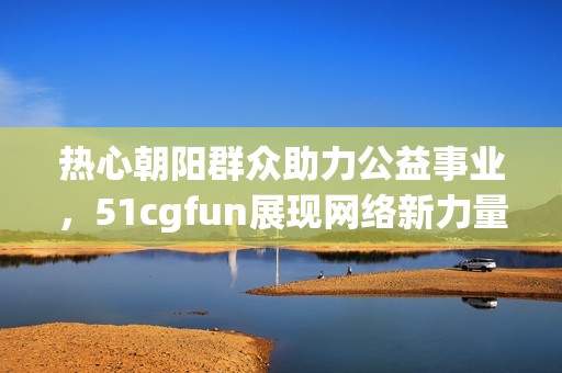 热心朝阳群众助力公益事业，51cgfun展现网络新力量