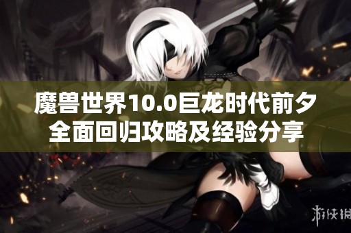 魔兽世界10.0巨龙时代前夕全面回归攻略及经验分享