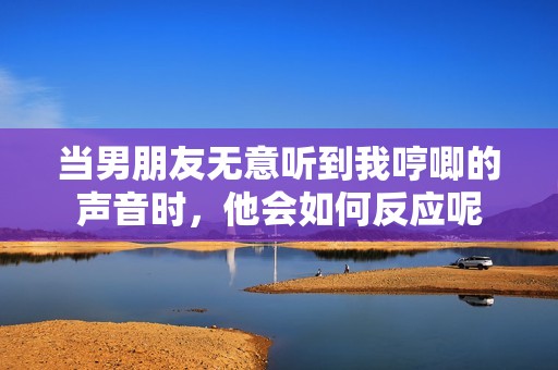 当男朋友无意听到我哼唧的声音时，他会如何反应呢