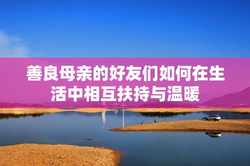 善良母亲的好友们如何在生活中相互扶持与温暖