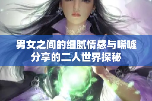 男女之间的细腻情感与唏嘘分享的二人世界探秘