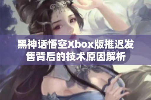 黑神话悟空Xbox版推迟发售背后的技术原因解析