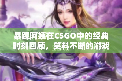 暴躁阿姨在CSGO中的经典时刻回顾，笑料不断的游戏瞬间