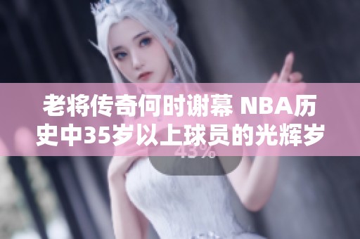 老将传奇何时谢幕 NBA历史中35岁以上球员的光辉岁月