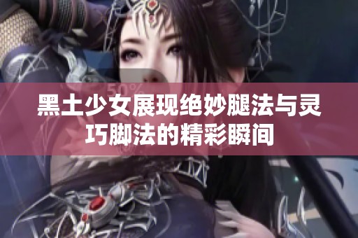 黑土少女展现绝妙腿法与灵巧脚法的精彩瞬间