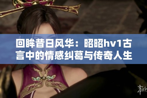 回眸昔日风华：昭昭hv1古言中的情感纠葛与传奇人生