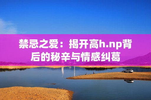 禁忌之爱：揭开高h.np背后的秘辛与情感纠葛