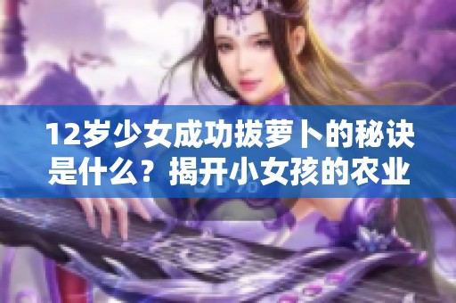 12岁少女成功拔萝卜的秘诀是什么？揭开小女孩的农业技巧！