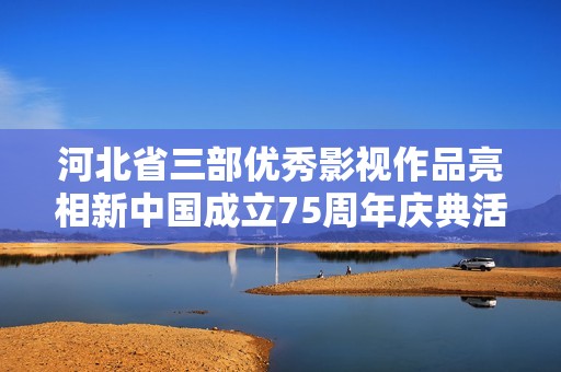 河北省三部优秀影视作品亮相新中国成立75周年庆典活动