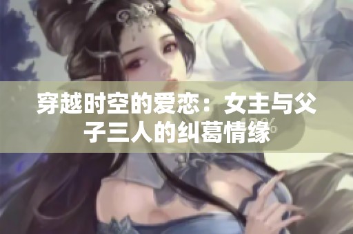 穿越时空的爱恋：女主与父子三人的纠葛情缘