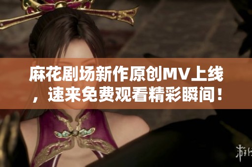 麻花剧场新作原创MV上线，速来免费观看精彩瞬间！