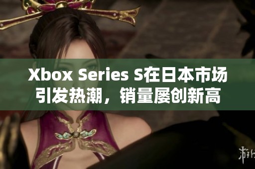 Xbox Series S在日本市场引发热潮，销量屡创新高