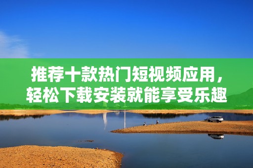 推荐十款热门短视频应用，轻松下载安装就能享受乐趣