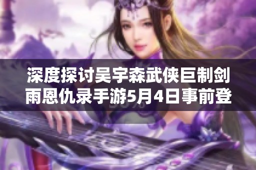 深度探讨吴宇森武侠巨制剑雨恩仇录手游5月4日事前登陆的精彩内容