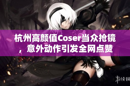 杭州高颜值Coser当众抢镜，意外动作引发全网点赞