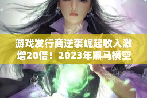 游戏发行商逆袭崛起收入激增20倍！2023年黑马横空出世