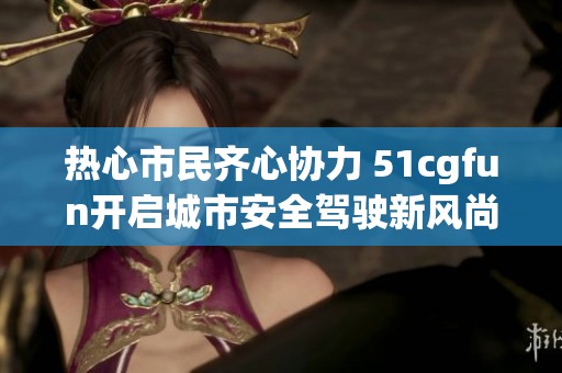 热心市民齐心协力 51cgfun开启城市安全驾驶新风尚