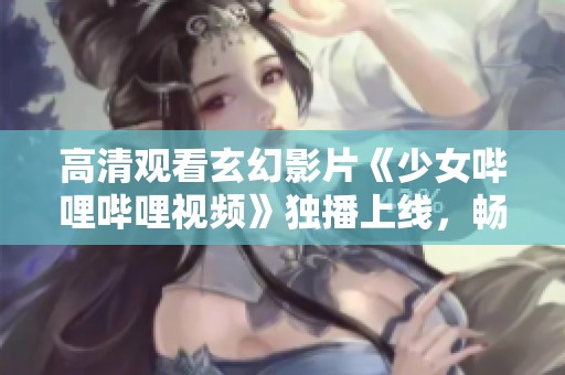 高清观看玄幻影片《少女哔哩哔哩视频》独播上线，畅享精彩内容