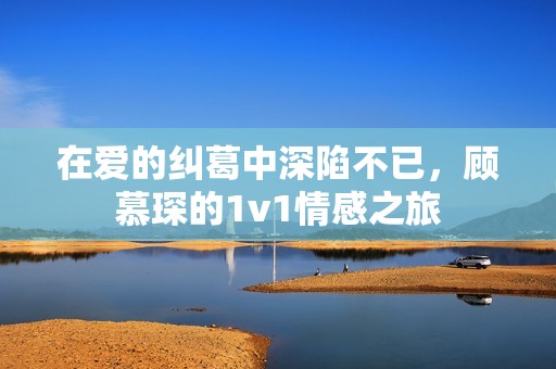 在爱的纠葛中深陷不已，顾慕琛的1v1情感之旅