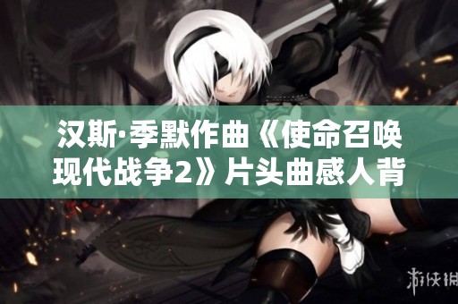 汉斯·季默作曲《使命召唤现代战争2》片头曲感人背景音乐解析