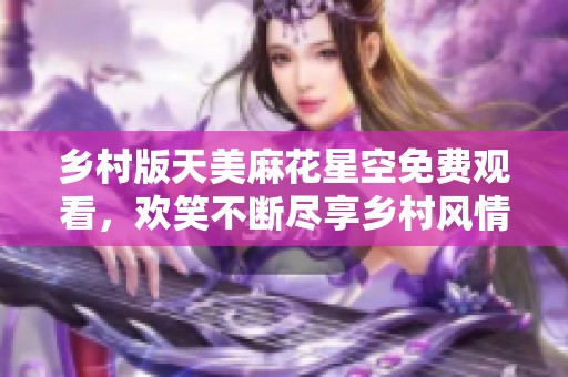 乡村版天美麻花星空免费观看，欢笑不断尽享乡村风情