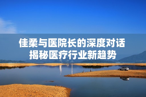 佳柔与医院长的深度对话 揭秘医疗行业新趋势