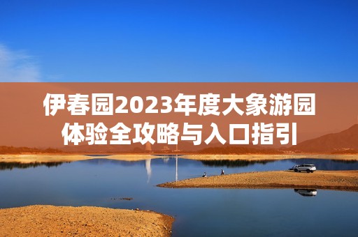 伊春园2023年度大象游园体验全攻略与入口指引