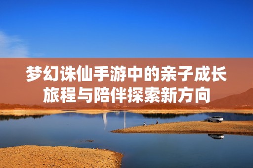 梦幻诛仙手游中的亲子成长旅程与陪伴探索新方向